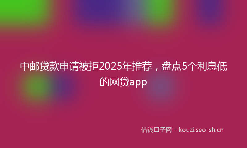 中邮贷款申请被拒2025年推荐，盘点5个利息低的网贷app