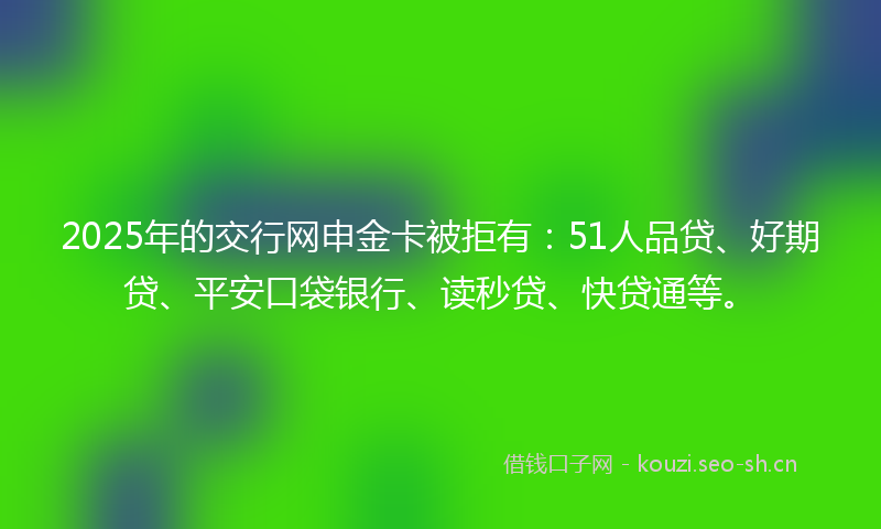 2025年的交行网申金卡被拒有：51人品贷、好期贷、平安口袋银行、读秒贷、快贷通等。