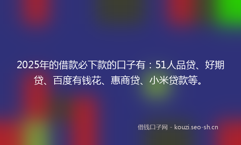 2025年的借款必下款的口子有：51人品贷、好期贷、百度有钱花、惠商贷、小米贷款等。