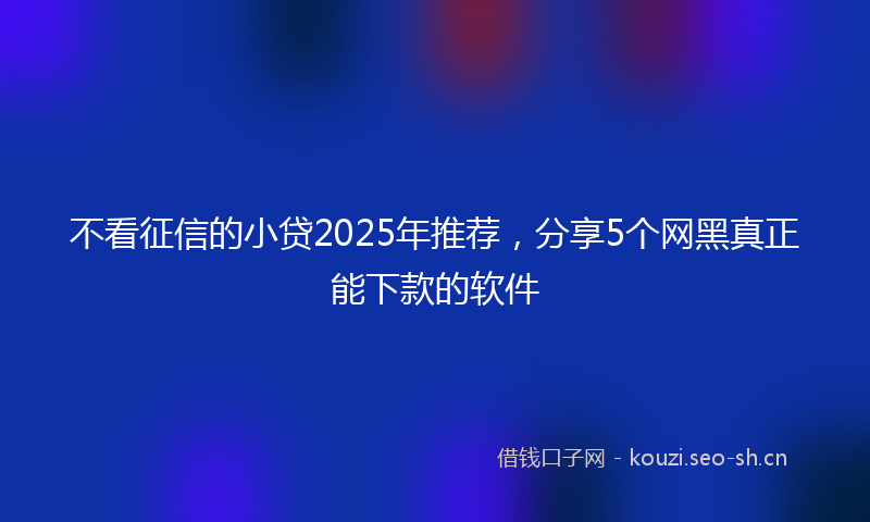 不看征信的小贷2025年推荐,分享5个网黑真正能下款的软件