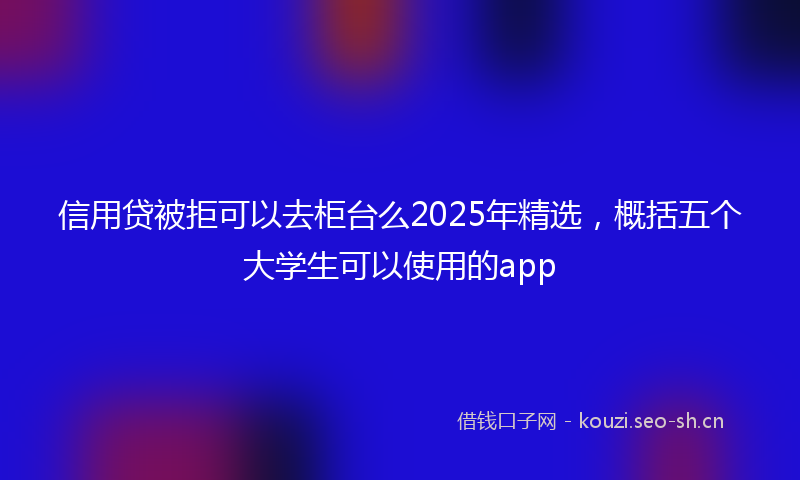 信用贷被拒可以去柜台么2025年精选,概括五个大学生可以使用的app