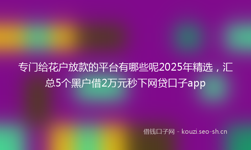 专门给花户放款的平台有哪些呢2025年精选，汇总5个黑户借2万元秒下网贷口子app