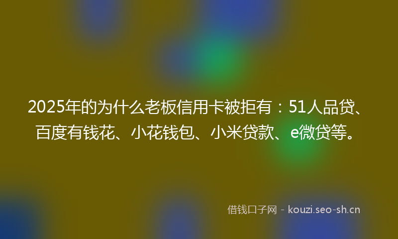 2025年的为什么老板信用卡被拒有：51人品贷、百度有钱花、小花钱包、小米贷款、e微贷等。
