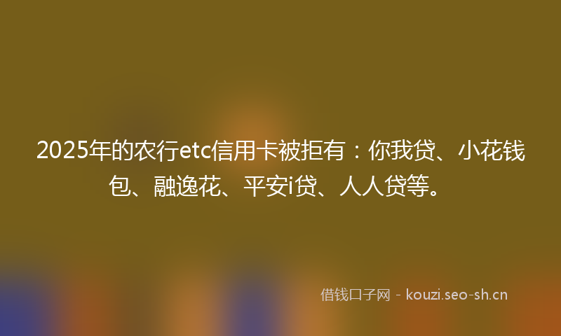 2025年的农行etc信用卡被拒有:你我贷、小花钱包、融逸花、平安i贷、人人贷等。