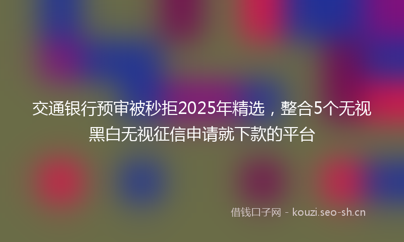 交通银行预审被秒拒2025年精选,整合5个无视黑白无视征信申请就下款的平台
