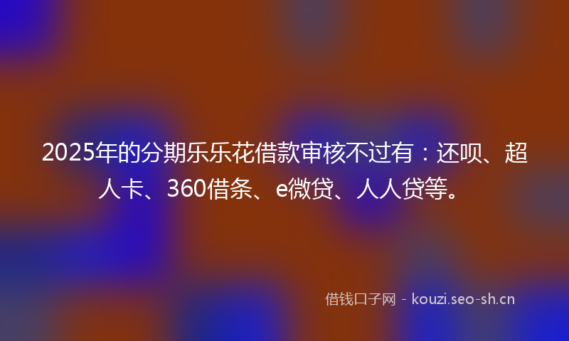 2025年的分期乐乐花借款审核不过有:还呗、超人卡、360借条、e微贷、人人贷等。