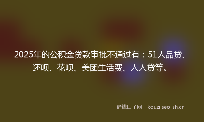 2025年的公积金贷款审批不通过有：51人品贷、还呗、花呗、美团生活费、人人贷等。