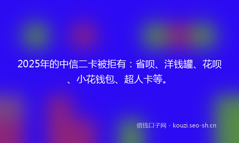 2025年的中信二卡被拒有：省呗、洋钱罐、花呗、小花钱包、超人卡等。