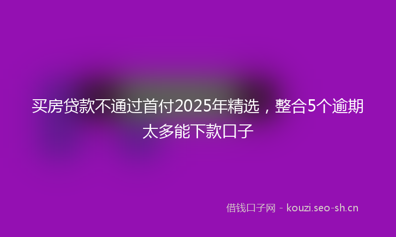 买房贷款不通过首付2025年精选，整合5个逾期太多能下款口子