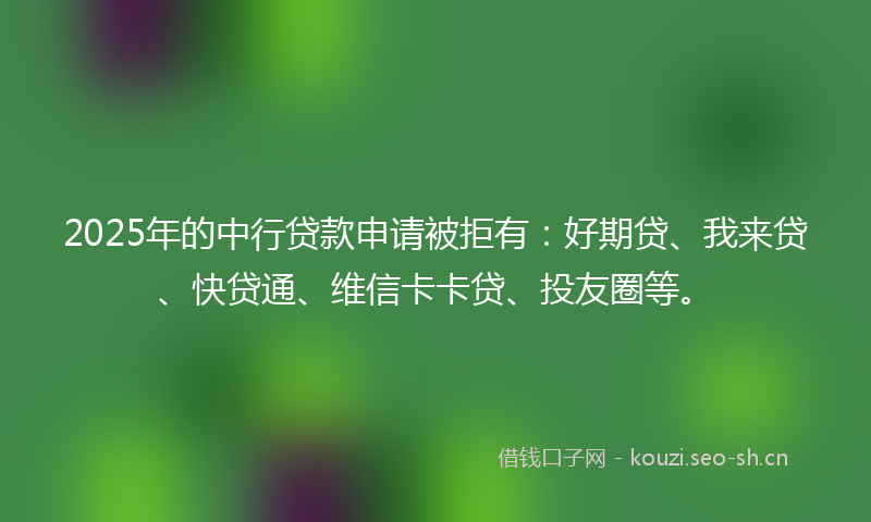 2025年的中行贷款申请被拒有：好期贷、我来贷、快贷通、维信卡卡贷、投友圈等。