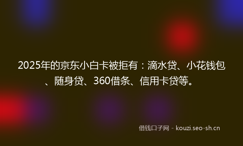 2025年的京东小白卡被拒有：滴水贷、小花钱包、随身贷、360借条、信用卡贷等。