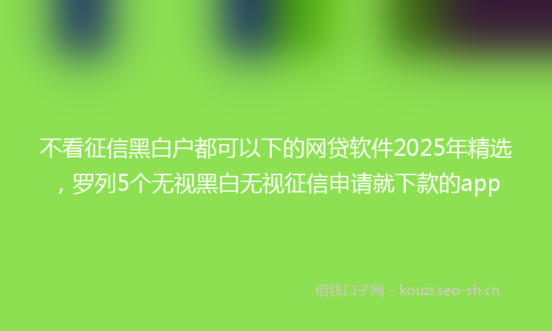 不看征信黑白户都可以下的网贷软件2025年精选，罗列5个无视黑白无视征信申请就下款的app