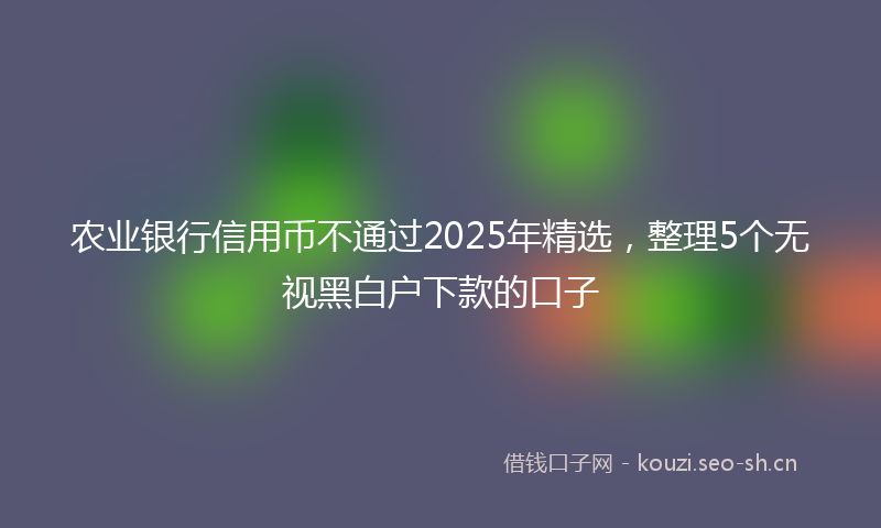 农业银行信用币不通过2025年精选,整理5个无视黑白户下款的口子