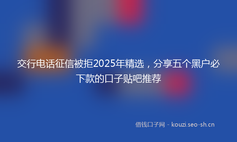 交行电话征信被拒2025年精选，分享五个黑户必下款的口子贴吧推荐