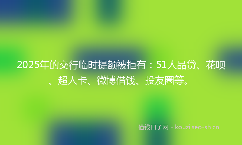2025年的交行临时提额被拒有：51人品贷、花呗、超人卡、微博借钱、投友圈等。