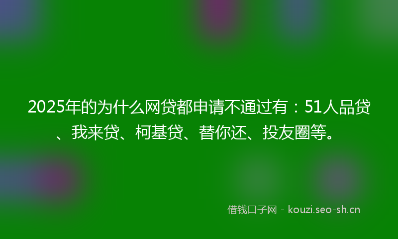 2025年的为什么网贷都申请不通过有：51人品贷、我来贷、柯基贷、替你还、投友圈等。