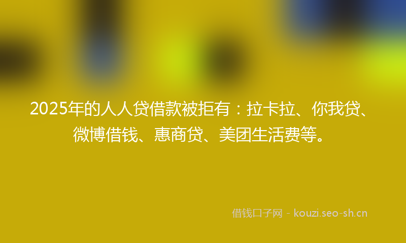 2025年的人人贷借款被拒有:拉卡拉、你我贷、微博借钱、惠商贷、美团生活费等。