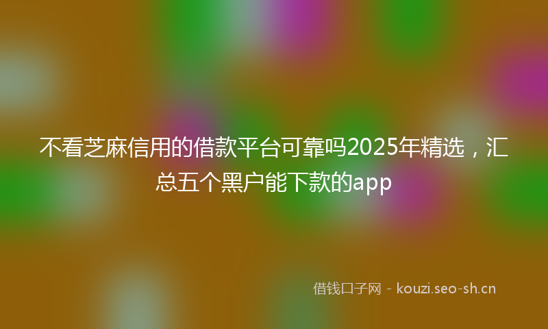 不看芝麻信用的借款平台可靠吗2025年精选，汇总五个黑户能下款的app