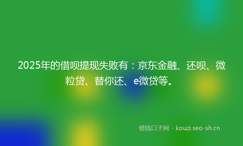 2025年的借呗提现失败有：京东金融、还呗、微粒贷、替你还、e微贷等。