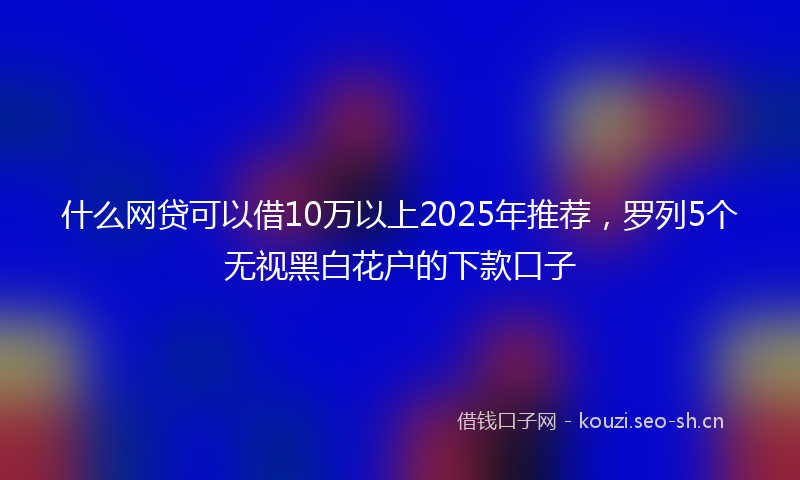 什么网贷可以借10万以上2025年推荐，罗列5个无视黑白花户的下款口子