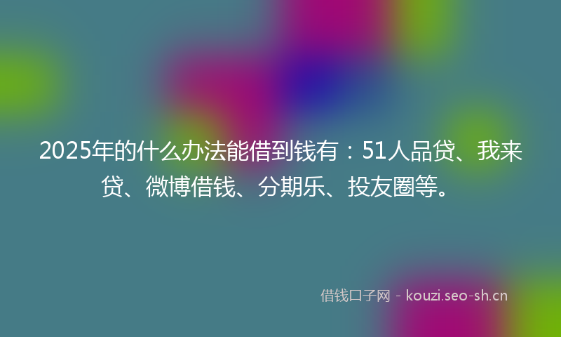 2025年的什么办法能借到钱有：51人品贷、我来贷、微博借钱、分期乐、投友圈等。