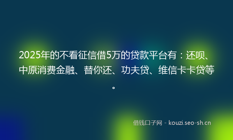 2025年的不看征信借5万的贷款平台有：还呗、中原消费金融、替你还、功夫贷、维信卡卡贷等。