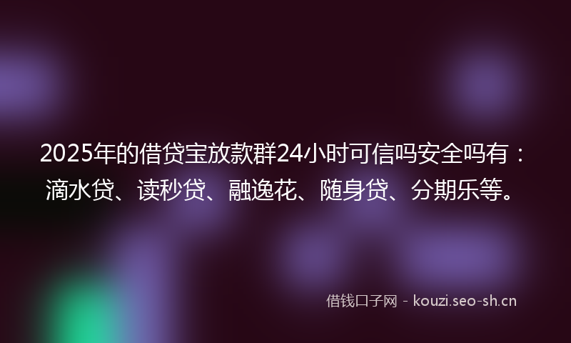2025年的借贷宝放款群24小时可信吗安全吗有：滴水贷、读秒贷、融逸花、随身贷、分期乐等。