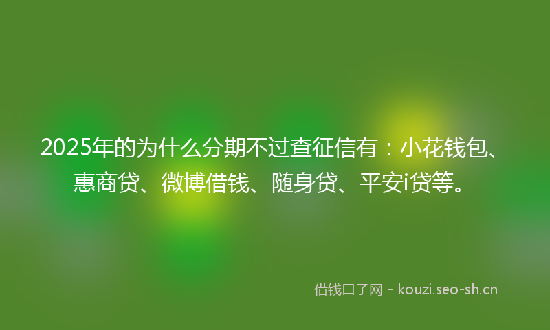 2025年的为什么分期不过查征信有：小花钱包、惠商贷、微博借钱、随身贷、平安i贷等。