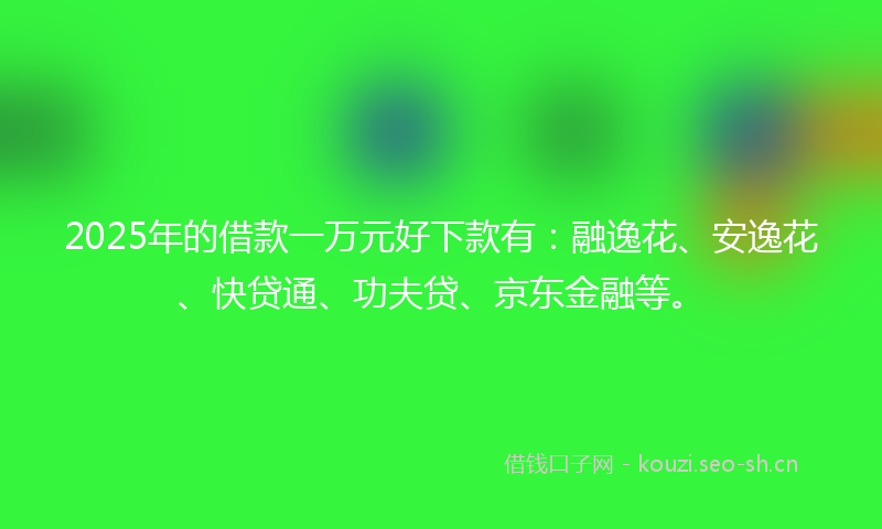 2025年的借款一万元好下款有：融逸花、安逸花、快贷通、功夫贷、京东金融等。