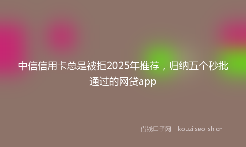 中信信用卡总是被拒2025年推荐，归纳五个秒批通过的网贷app