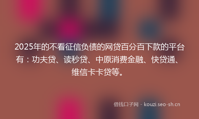 2025年的不看征信负债的网贷百分百下款的平台有:功夫贷、读秒贷、中原消费金融、快贷通、维信卡卡贷等。