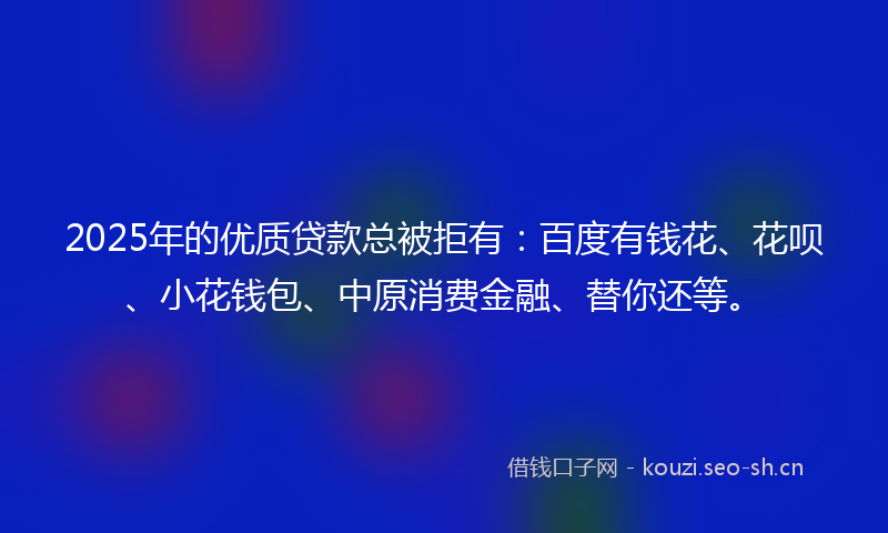 2025年的优质贷款总被拒有：百度有钱花、花呗、小花钱包、中原消费金融、替你还等。