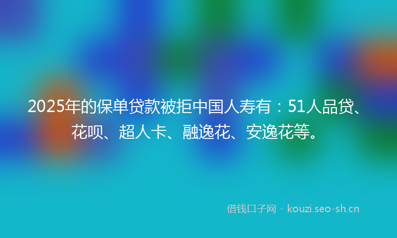 2025年的保单贷款被拒中国人寿有：51人品贷、花呗、超人卡、融逸花、安逸花等。