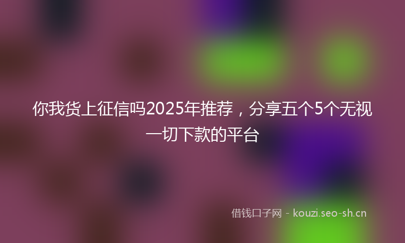你我货上征信吗2025年推荐，分享五个5个无视一切下款的平台