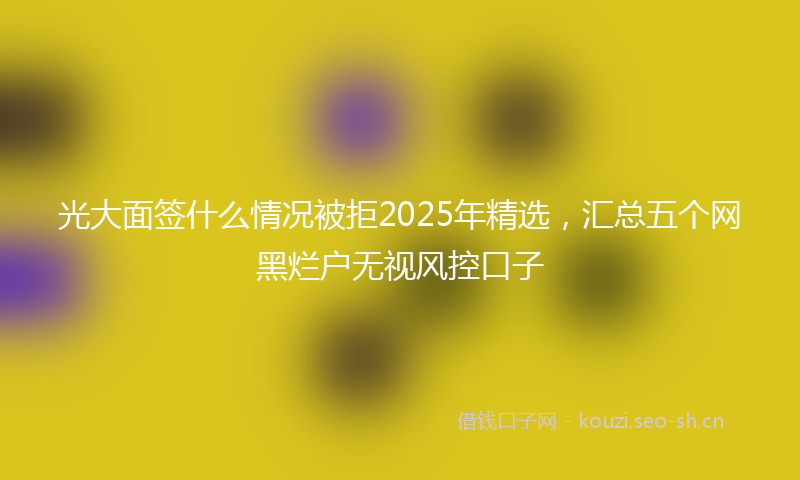 光大面签什么情况被拒2025年精选,汇总五个网黑烂户无视风控口子