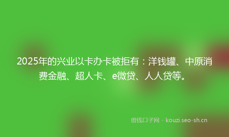 2025年的兴业以卡办卡被拒有：洋钱罐、中原消费金融、超人卡、e微贷、人人贷等。