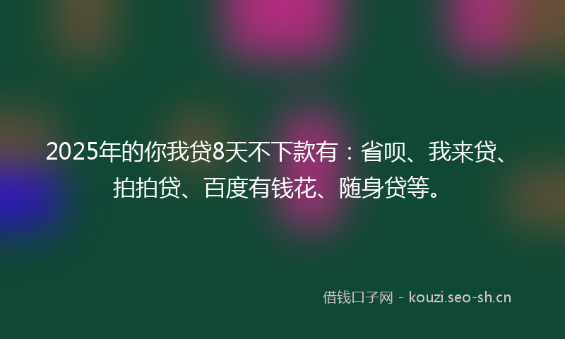 2025年的你我贷8天不下款有：省呗、我来贷、拍拍贷、百度有钱花、随身贷等。