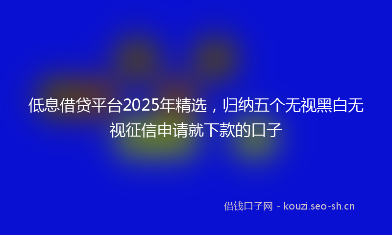 低息借贷平台2025年精选，归纳五个无视黑白无视征信申请就下款的口子