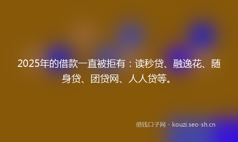 2025年的借款一直被拒有：读秒贷、融逸花、随身贷、团贷网、人人贷等。