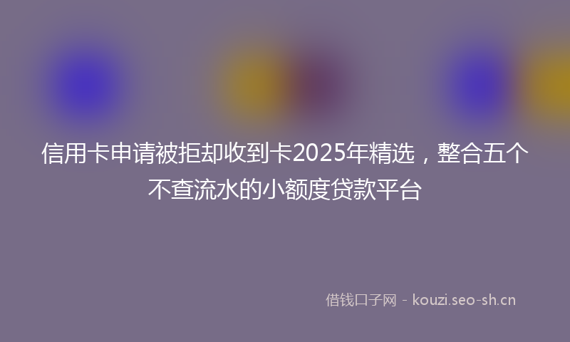 信用卡申请被拒却收到卡2025年精选，整合五个不查流水的小额度贷款平台