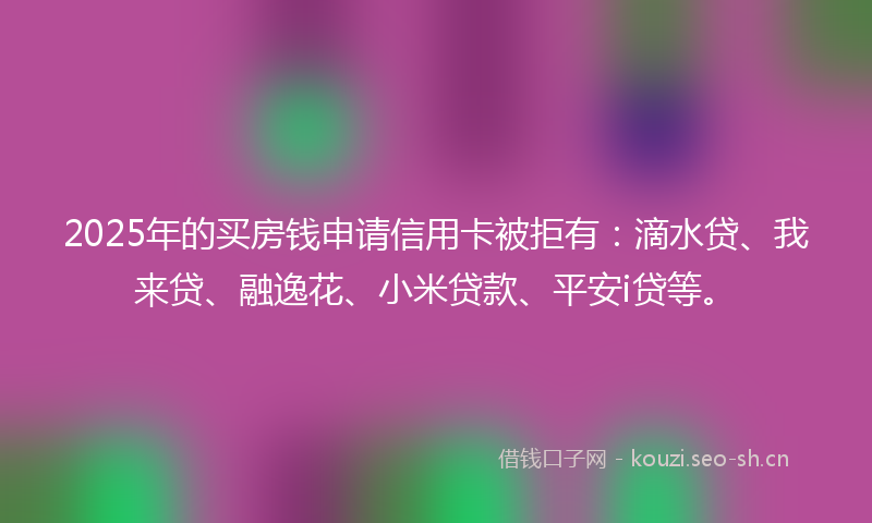 2025年的买房钱申请信用卡被拒有：滴水贷、我来贷、融逸花、小米贷款、平安i贷等。