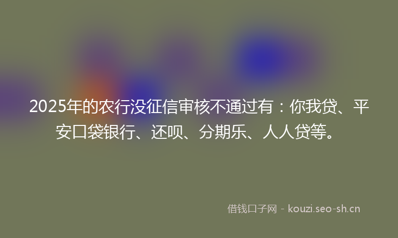 2025年的农行没征信审核不通过有:你我贷、平安口袋银行、还呗、分期乐、人人贷等。