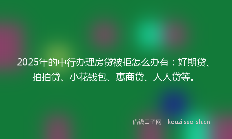 2025年的中行办理房贷被拒怎么办有：好期贷、拍拍贷、小花钱包、惠商贷、人人贷等。