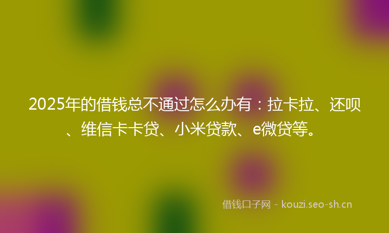 2025年的借钱总不通过怎么办有:拉卡拉、还呗、维信卡卡贷、小米贷款、e微贷等。
