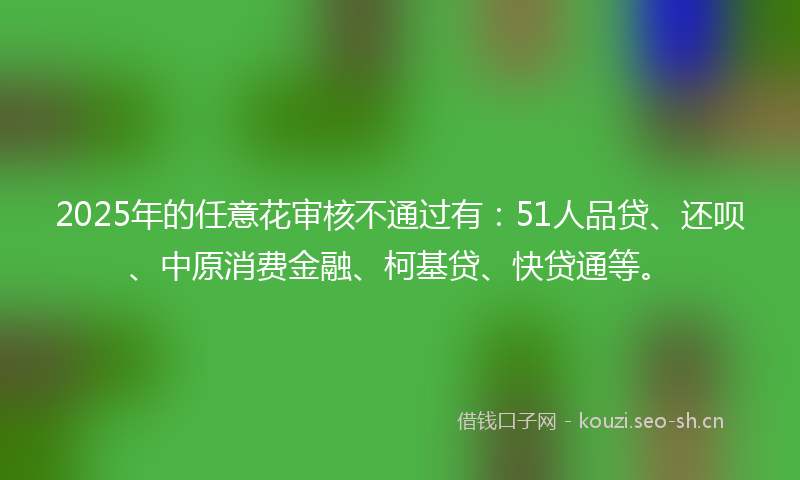 2025年的任意花审核不通过有：51人品贷、还呗、中原消费金融、柯基贷、快贷通等。