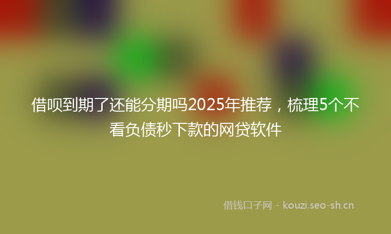 借呗到期了还能分期吗2025年推荐，梳理5个不看负债秒下款的网贷软件