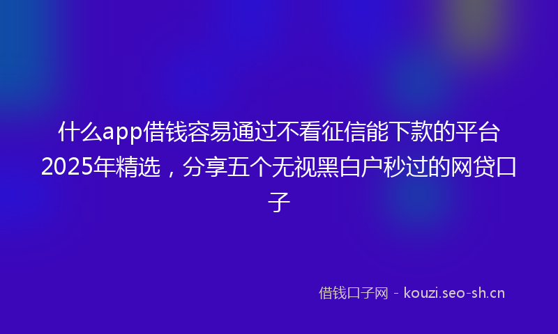 什么app借钱容易通过不看征信能下款的平台2025年精选，分享五个无视黑白户秒过的网贷口子