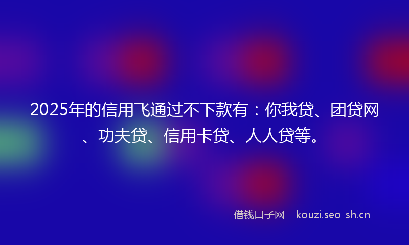 2025年的信用飞通过不下款有：你我贷、团贷网、功夫贷、信用卡贷、人人贷等。