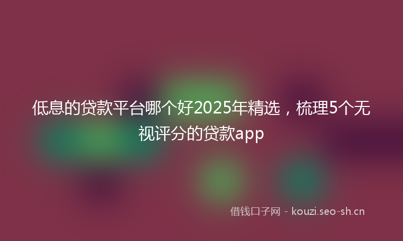 低息的贷款平台哪个好2025年精选，梳理5个无视评分的贷款app