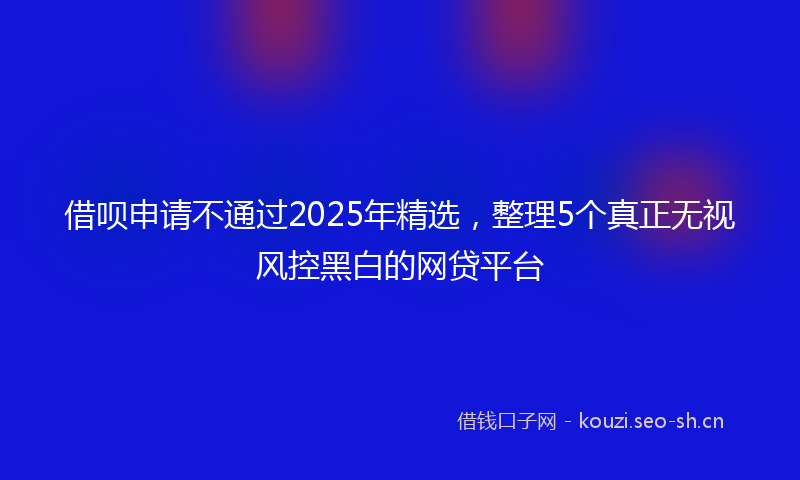 借呗申请不通过2025年精选，整理5个真正无视风控黑白的网贷平台